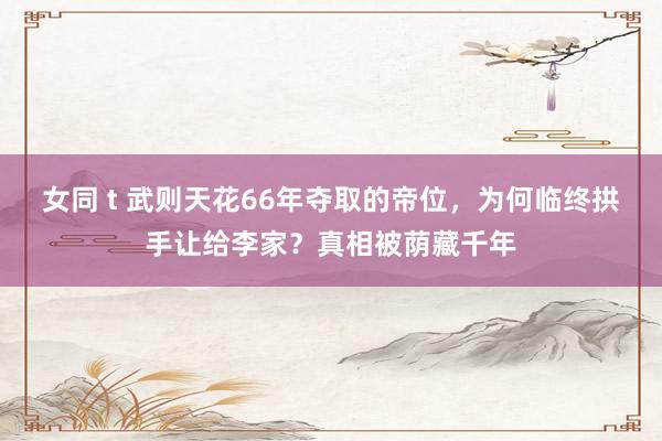 女同 t 武则天花66年夺取的帝位，为何临终拱手让给李家？真相被荫藏千年