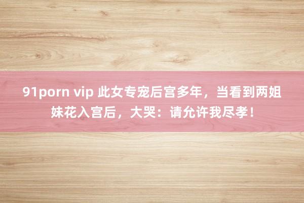 91porn vip 此女专宠后宫多年，当看到两姐妹花入宫后，大哭：请允许我尽孝！