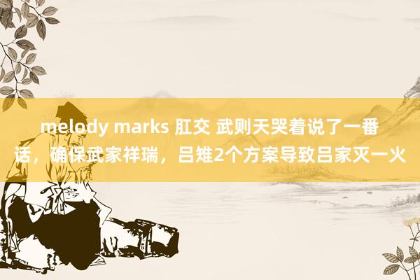 melody marks 肛交 武则天哭着说了一番话，确保武家祥瑞，吕雉2个方案导致吕家灭一火