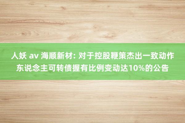 人妖 av 海顺新材: 对于控股鞭策杰出一致动作东说念主可转债握有比例变动达10%的公告