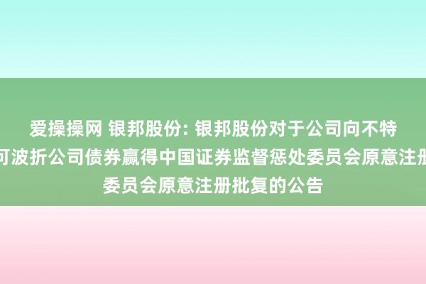 爱操操网 银邦股份: 银邦股份对于公司向不特定对象刊行可波折公司债券赢得中国证券监督惩处委员会原意注册批复的公告