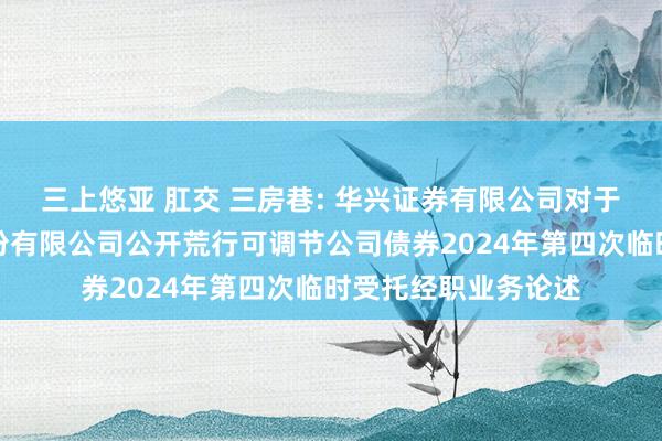 三上悠亚 肛交 三房巷: 华兴证券有限公司对于江苏三房巷聚材股份有限公司公开荒行可调节公司债券2024年第四次临时受托经职业务论述