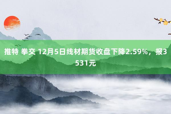 推特 拳交 12月5日线材期货收盘下降2.59%，报3531元