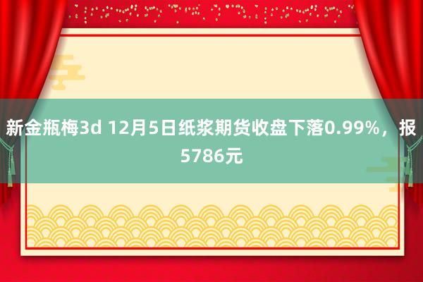 新金瓶梅3d 12月5日纸浆期货收盘下落0.99%，报5786元