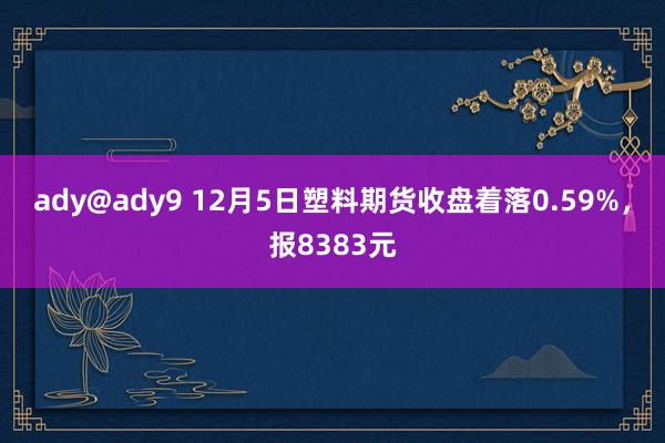 ady@ady9 12月5日塑料期货收盘着落0.59%，报8383元