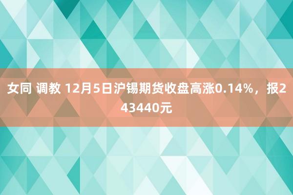 女同 调教 12月5日沪锡期货收盘高涨0.14%，报243440元