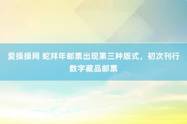 爱操操网 蛇拜年邮票出现第三种版式，初次刊行数字藏品邮票