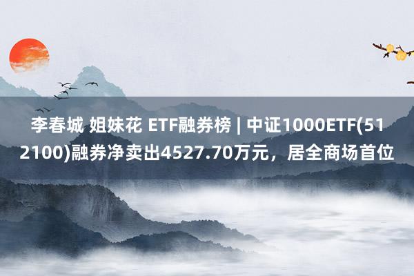 李春城 姐妹花 ETF融券榜 | 中证1000ETF(512100)融券净卖出4527.70万元，居全商场首位