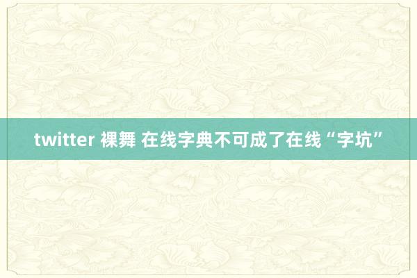 twitter 裸舞 在线字典不可成了在线“字坑”