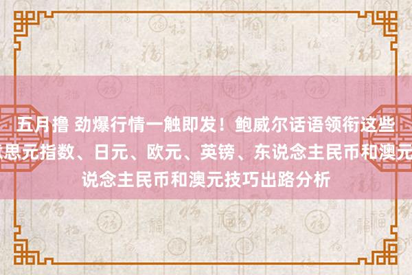 五月撸 劲爆行情一触即发！鲍威尔话语领衔这些大事来袭 好意思元指数、日元、欧元、英镑、东说念主民币和澳元技巧出路分析