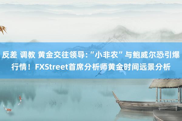 反差 调教 黄金交往领导:“小非农”与鲍威尔恐引爆行情！FXStreet首席分析师黄金时间远景分析