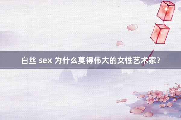 白丝 sex 为什么莫得伟大的女性艺术家？