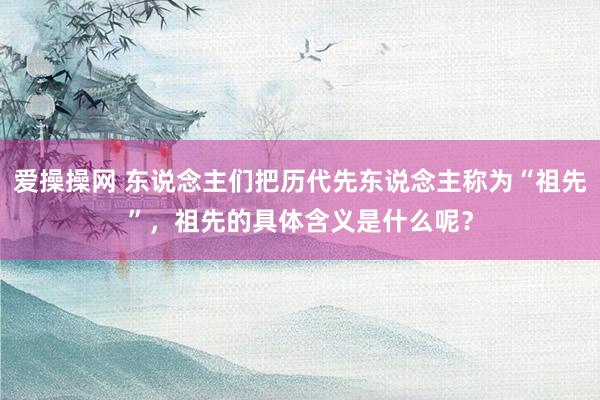 爱操操网 东说念主们把历代先东说念主称为“祖先”，祖先的具体含义是什么呢？