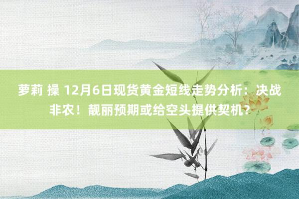 萝莉 操 12月6日现货黄金短线走势分析：决战非农！靓丽预期或给空头提供契机？