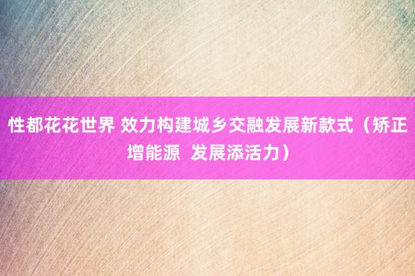 性都花花世界 效力构建城乡交融发展新款式（矫正增能源  发展添活力）