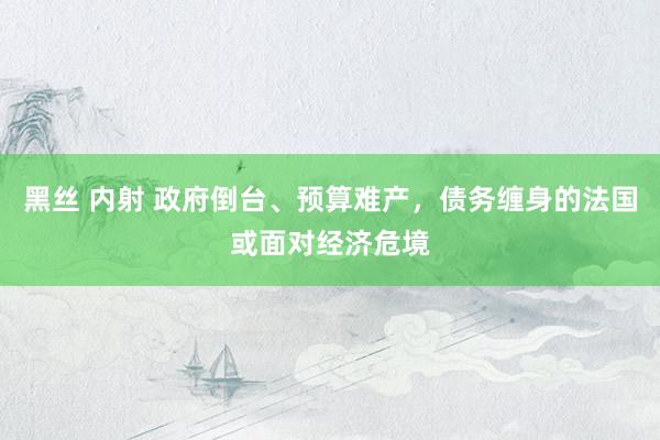 黑丝 内射 政府倒台、预算难产，债务缠身的法国或面对经济危境