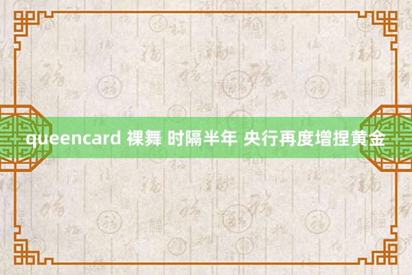 queencard 裸舞 时隔半年 央行再度增捏黄金