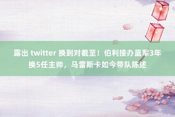 露出 twitter 换到对截至！伯利接办蓝军3年换5任主帅，马雷斯卡如今带队陈述