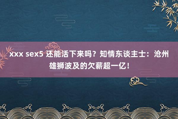 xxx sex5 还能活下来吗？知情东谈主士：沧州雄狮波及的欠薪超一亿！