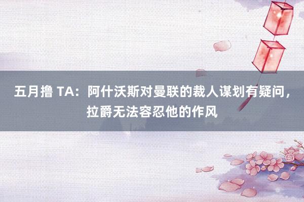 五月撸 TA：阿什沃斯对曼联的裁人谋划有疑问，拉爵无法容忍他的作风