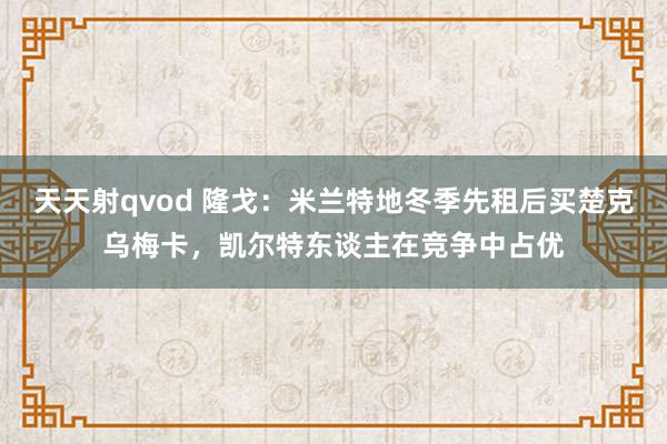 天天射qvod 隆戈：米兰特地冬季先租后买楚克乌梅卡，凯尔特东谈主在竞争中占优