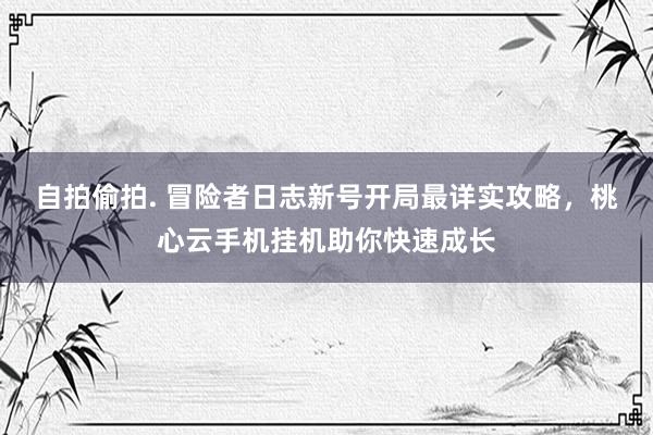 自拍偷拍. 冒险者日志新号开局最详实攻略，桃心云手机挂机助你快速成长