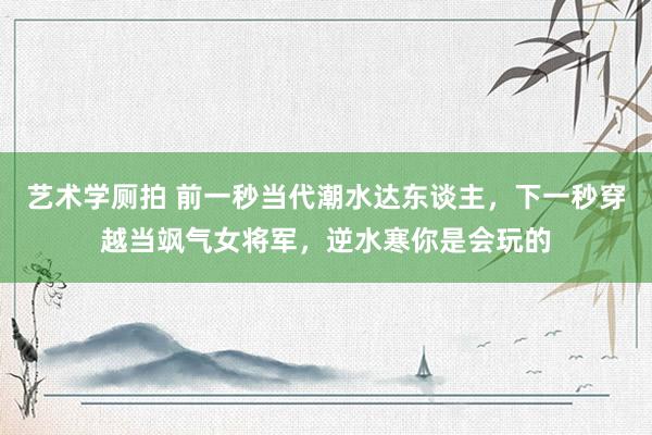 艺术学厕拍 前一秒当代潮水达东谈主，下一秒穿越当飒气女将军，逆水寒你是会玩的