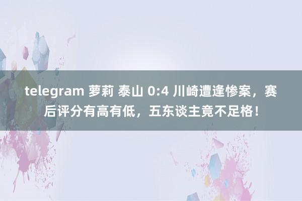 telegram 萝莉 泰山 0:4 川崎遭逢惨案，赛后评分有高有低，五东谈主竟不足格！