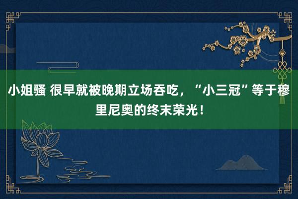 小姐骚 很早就被晚期立场吞吃，“小三冠”等于穆里尼奥的终末荣光！