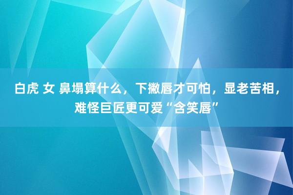 白虎 女 鼻塌算什么，下撇唇才可怕，显老苦相，难怪巨匠更可爱“含笑唇”