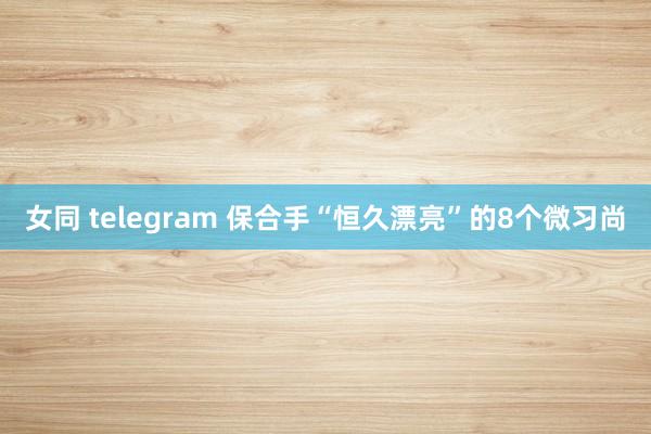 女同 telegram 保合手“恒久漂亮”的8个微习尚