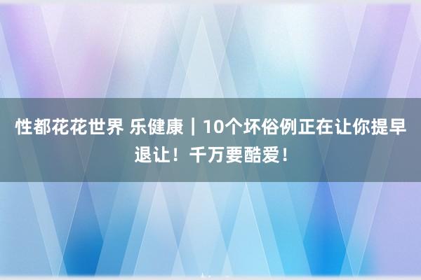 性都花花世界 乐健康｜10个坏俗例正在让你提早退让！千万要酷爱！