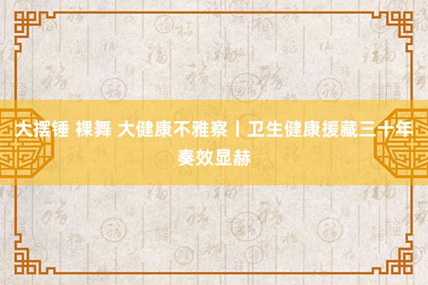 大摆锤 裸舞 大健康不雅察丨卫生健康援藏三十年奏效显赫