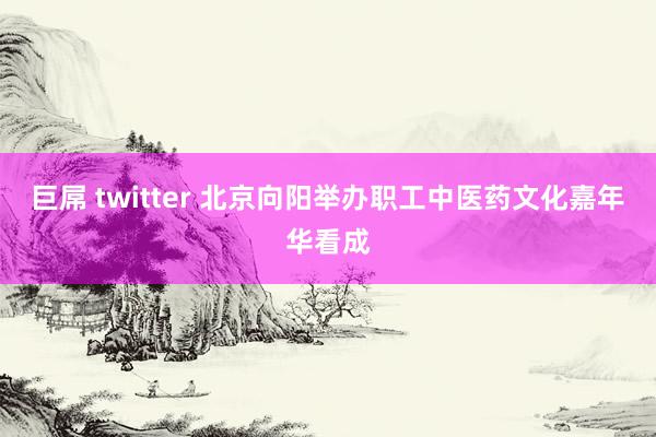 巨屌 twitter 北京向阳举办职工中医药文化嘉年华看成