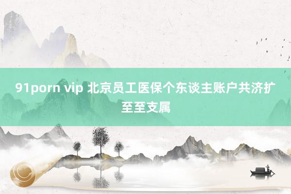 91porn vip 北京员工医保个东谈主账户共济扩至至支属