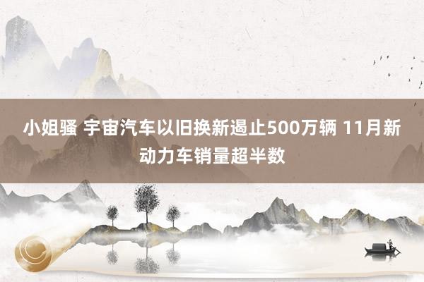 小姐骚 宇宙汽车以旧换新遏止500万辆 11月新动力车销量超半数