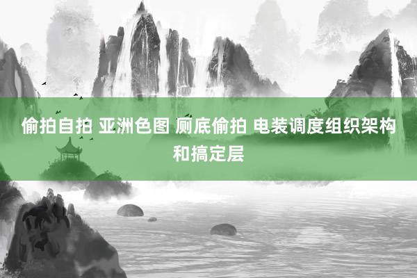 偷拍自拍 亚洲色图 厕底偷拍 电装调度组织架构和搞定层