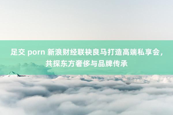 足交 porn 新浪财经联袂良马打造高端私享会，共探东方奢侈与品牌传承