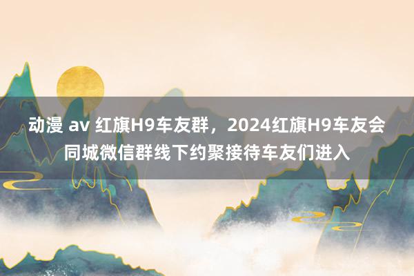 动漫 av 红旗H9车友群，2024红旗H9车友会同城微信群线下约聚接待车友们进入