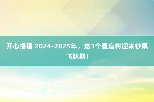 开心播播 2024-2025年，这3个星座将迎来钞票飞跃期！