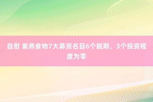 自慰 紫燕食物7大募资名目6个脱期，3个投资程度为零