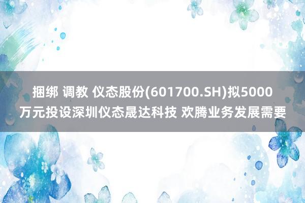 捆绑 调教 仪态股份(601700.SH)拟5000万元投设深圳仪态晟达科技 欢腾业务发展需要