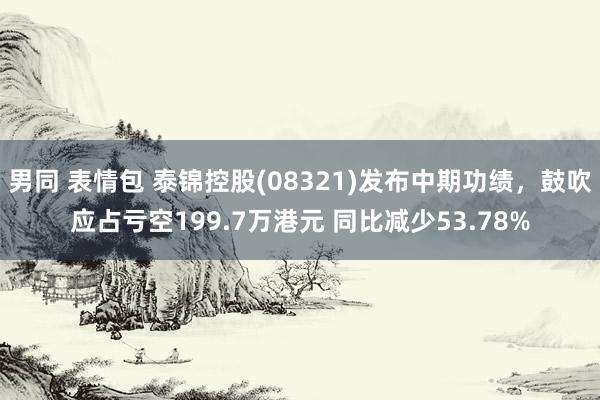 男同 表情包 泰锦控股(08321)发布中期功绩，鼓吹应占亏空199.7万港元 同比减少53.78%