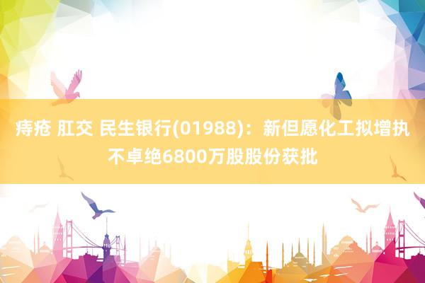 痔疮 肛交 民生银行(01988)：新但愿化工拟增执不卓绝6800万股股份获批