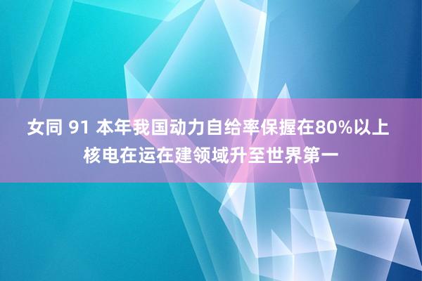 女同 91 本年我国动力自给率保握在80%以上 核电在运在建领域升至世界第一