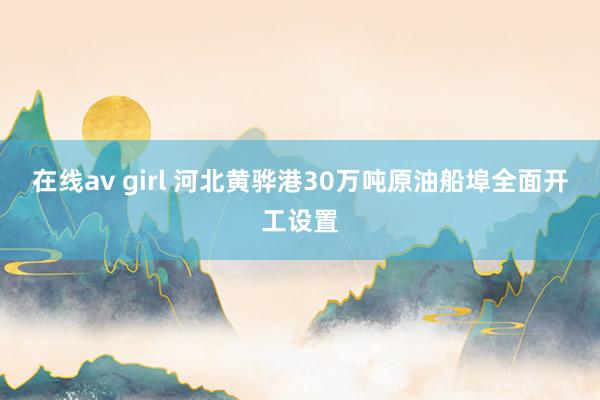 在线av girl 河北黄骅港30万吨原油船埠全面开工设置