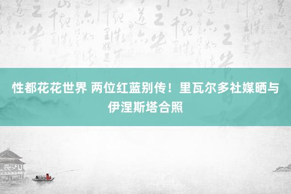 性都花花世界 两位红蓝别传！里瓦尔多社媒晒与伊涅斯塔合照