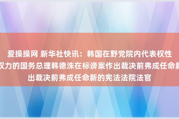 爱操操网 新华社快讯：韩国在野党院内代表权性东说，代行总统权力的国务总理韩德洙在标谤案作出裁决前弗成任命新的宪法法院法官