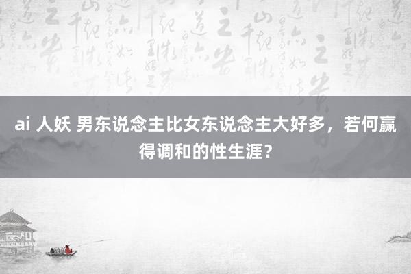 ai 人妖 男东说念主比女东说念主大好多，若何赢得调和的性生涯？