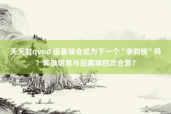 天天射qvod 田嘉瑞会成为下一个“李昀锐”吗？郭敬明竟与田嘉瑞四次合营？